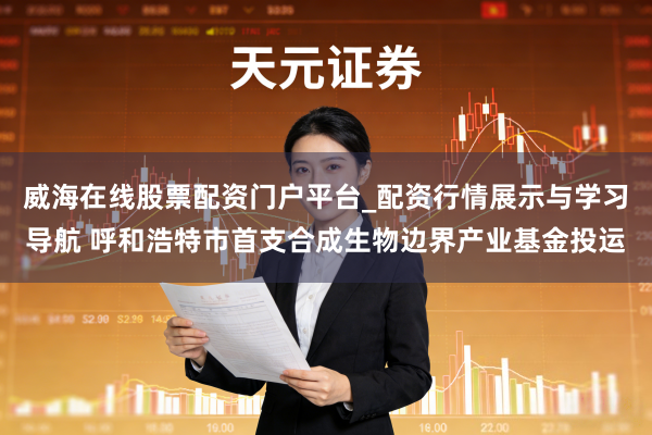 威海在线股票配资门户平台_配资行情展示与学习导航 呼和浩特市首支合成生物边界产业基金投运