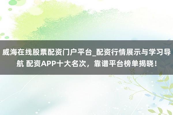 威海在线股票配资门户平台_配资行情展示与学习导航 配资APP十大名次，靠谱平台榜单揭晓！